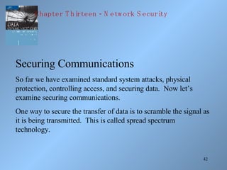 42
Securing Communications
So far we have examined standard system attacks, physical
protection, controlling access, and securing data. Now let’s
examine securing communications.
One way to secure the transfer of data is to scramble the signal as
it is being transmitted. This is called spread spectrum
technology.
-Chapter T hirteen N etw ork S ecurity
 