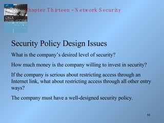 50
Security Policy Design Issues
What is the company’s desired level of security?
How much money is the company willing to invest in security?
If the company is serious about restricting access through an
Internet link, what about restricting access through all other entry
ways?
The company must have a well-designed security policy.
-Chapter T hirteen N etw ork S ecurity
 