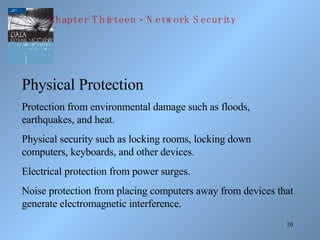 Physical Protection Protection from environmental damage such as floods, earthquakes, and heat. Physical security such as locking rooms, locking down computers, keyboards, and other devices. Electrical protection from power surges. Noise protection from placing computers away from devices that generate electromagnetic interference. Chapter Thirteen - Network Security 