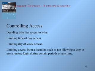 Controlling Access Deciding who has access to what. Limiting time of day access. Limiting day of week access. Limiting access from a location, such as not allowing a user to use a remote login during certain periods or any time. Chapter Thirteen - Network Security 