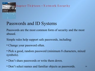 Passwords and ID Systems Passwords are the most common form of security and the most abused. Simple rules help support safe passwords, including: Change your password often. Pick a good, random password (minimum 8 characters, mixed symbols). Don’t share passwords or write them down. Don’t select names and familiar objects as passwords. Chapter Thirteen - Network Security 