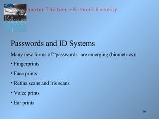 Passwords and ID Systems Many new forms of “passwords” are emerging (biometrics): Fingerprints Face prints Retina scans and iris scans Voice prints Ear prints Chapter Thirteen - Network Security 
