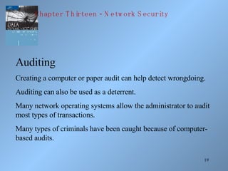 Auditing Creating a computer or paper audit can help detect wrongdoing. Auditing can also be used as a deterrent. Many network operating systems allow the administrator to audit most types of transactions. Many types of criminals have been caught because of computer-based audits. Chapter Thirteen - Network Security 