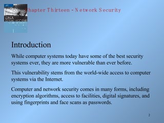 Introduction While computer systems today have some of the best security systems ever, they are more vulnerable than ever before. This vulnerability stems from the world-wide access to computer systems via the Internet. Computer and network security comes in many forms, including encryption algorithms, access to facilities, digital signatures, and using fingerprints and face scans as passwords. Chapter Thirteen - Network Security 