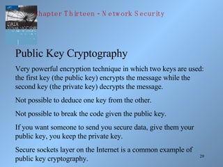 Public Key Cryptography Very powerful encryption technique in which two keys are used: the first key (the public key) encrypts the message while the second key (the private key) decrypts the message. Not possible to deduce one key from the other. Not possible to break the code given the public key. If you want someone to send you secure data, give them your public key, you keep the private key. Secure sockets layer on the Internet is a common example of public key cryptography. Chapter Thirteen - Network Security 