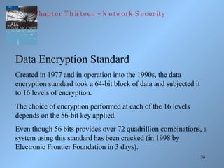 Data Encryption Standard Created in 1977 and in operation into the 1990s, the data encryption standard took a 64-bit block of data and subjected it to 16 levels of encryption. The choice of encryption performed at each of the 16 levels depends on the 56-bit key applied. Even though 56 bits provides over 72 quadrillion combinations, a system using this standard has been cracked (in 1998 by Electronic Frontier Foundation in 3 days). Chapter Thirteen - Network Security 