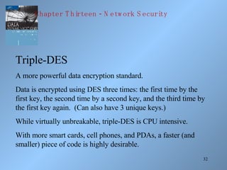 Triple-DES A more powerful data encryption standard. Data is encrypted using DES three times: the first time by the first key, the second time by a second key, and the third time by the first key again.  (Can also have 3 unique keys.) While virtually unbreakable, triple-DES is CPU intensive. With more smart cards, cell phones, and PDAs, a faster (and smaller) piece of code is highly desirable. Chapter Thirteen - Network Security 