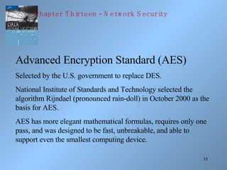 Advanced Encryption Standard (AES) Selected by the U.S. government to replace DES. National Institute of Standards and Technology selected the algorithm Rijndael (pronounced rain-doll) in October 2000 as the basis for AES. AES has more elegant mathematical formulas, requires only one pass, and was designed to be fast, unbreakable, and able to support even the smallest computing device. Chapter Thirteen - Network Security 