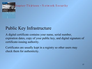 Public Key Infrastructure A digital certificate contains your name, serial number, expiration dates, copy of your public key, and digital signature of certificate-issuing authority. Certificates are usually kept in a registry so other users may check them for authenticity. Chapter Thirteen - Network Security 