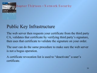 Public Key Infrastructure The web server then requests your certificate from the third party CA, validates that certificate by verifying third party’s signature, then uses that certificate to validate the signature on your order. The user can do the same procedure to make sure the web server is not a bogus operation. A certificate revocation list is used to “deactivate” a user’s certificate. Chapter Thirteen - Network Security 