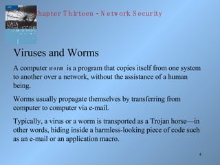 Viruses and Worms A computer  worm  is a program that copies itself from one system to another over a network, without the assistance of a human being.  Worms usually propagate themselves by transferring from computer to computer via e-mail.  Typically, a virus or a worm is transported as a Trojan horse—in other words, hiding inside a harmless-looking piece of code such as an e-mail or an application macro. Chapter Thirteen - Network Security 