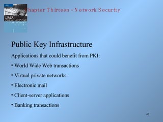 Public Key Infrastructure Applications that could benefit from PKI: World Wide Web transactions Virtual private networks Electronic mail Client-server applications Banking transactions Chapter Thirteen - Network Security 