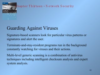 Guarding Against Viruses Signature-based scanners look for particular virus patterns or signatures and alert the user. Terminate-and-stay-resident programs run in the background constantly watching for viruses and their actions. Multi-level generic scanning is a combination of antivirus techniques including intelligent checksum analysis and expert system analysis. Chapter Thirteen - Network Security 