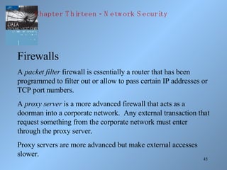 Firewalls A  packet filter  firewall is essentially a router that has been programmed to filter out or allow to pass certain IP addresses or TCP port numbers. A  proxy server  is a more advanced firewall that acts as a doorman into a corporate network.  Any external transaction that request something from the corporate network must enter through the proxy server. Proxy servers are more advanced but make external accesses slower. Chapter Thirteen - Network Security 