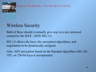 Wireless Security Both of these should eventually give way to a new protocol created by the IEEE - IEEE 802.11i. 802.11i allows the keys, the encryption algorithms, and negotiation to be dynamically assigned. Also, AES encryption based on the Rijndael algorithm with 128-, 192-, or 256-bit keys is incorporated. Chapter Thirteen - Network Security 