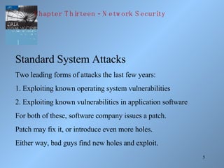 Standard System Attacks Two leading forms of attacks the last few years: 1. Exploiting known operating system vulnerabilities 2. Exploiting known vulnerabilities in application software For both of these, software company issues a patch. Patch may fix it, or introduce even more holes. Either way, bad guys find new holes and exploit. Chapter Thirteen - Network Security 