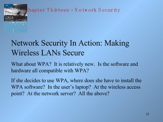 Network Security In Action: Making Wireless LANs Secure What about WPA?  It is relatively new.  Is the software and hardware all compatible with WPA? If she decides to use WPA, where does she have to install the WPA software?  In the user’s laptop?  At the wireless access point?  At the network server?  All the above? Chapter Thirteen - Network Security 