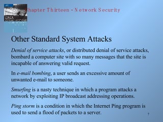 Other Standard System Attacks Denial of service attacks , or distributed denial of service attacks, bombard a computer site with so many messages that the site is incapable of answering valid request. In  e-mail bombing , a user sends an excessive amount of unwanted e-mail to someone. Smurfing  is a nasty technique in which a program attacks a network by exploiting IP broadcast addressing operations. Ping storm  is a condition in which the Internet Ping program is used to send a flood of packets to a server. Chapter Thirteen - Network Security 
