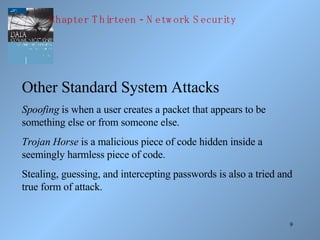 Other Standard System Attacks Spoofing  is when a user creates a packet that appears to be something else or from someone else. Trojan Horse  is a malicious piece of code hidden inside a seemingly harmless piece of code. Stealing, guessing, and intercepting passwords is also a tried and true form of attack. Chapter Thirteen - Network Security 