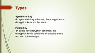 Types
Symmetric key
-In symmetric-key schemes, the encryption and
decryption keys are the same.
Public key
-In public-key encryption schemes, the
encryption key is published for anyone to use
and encrypt messages.
 