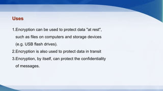 Uses
1.Encryption can be used to protect data "at rest",
such as files on computers and storage devices
(e.g. USB flash drives).
2.Encryption is also used to protect data in transit
3.Encryption, by itself, can protect the confidentiality
of messages.
 
