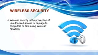 WIRELESS SECURITY
 Wireless security is the prevention of
unauthorized access or damage to
computers or data using Wireless
networks.
 