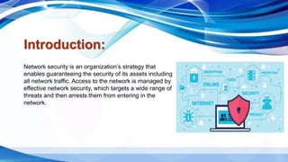 Introduction:
Network security is an organization’s strategy that
enables guaranteeing the security of its assets including
all network traffic. Access to the network is managed by
effective network security, which targets a wide range of
threats and then arrests them from entering in the
network.
 