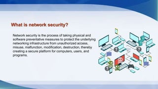 What is network security?
Network security is the process of taking physical and
software preventative measures to protect the underlying
networking infrastructure from unauthorized access,
misuse, malfunction, modification, destruction, thereby
creating a secure platform for computers, users, and
programs.
 