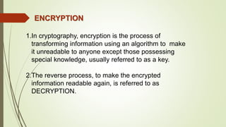 1.In cryptography, encryption is the process of
transforming information using an algorithm to make
it unreadable to anyone except those possessing
special knowledge, usually referred to as a key.
2.The reverse process, to make the encrypted
information readable again, is referred to as
DECRYPTION.
ENCRYPTION
 