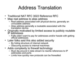 Address Translation
• Traditional NAT RFC 3022 Reference RFC
• Map real address to alias address
– Real address associated with physical device, generally an
unroutable address
– Alias address generally a routeable associated with the
translation device
• Originally motivated by limited access to publicly routable
IP addresses
– Folks didn’t want to pay for addresses and/or hassle with getting
official addresses
• Later folks said this also added security
– By hiding structure of internal network
– Obscuring access to internal machines
• Adds complexity to firewall technology
– Must dig around in data stream to rewrite references to IP
addresses and ports
– Limits how quickly new protocols can be firewalled
 