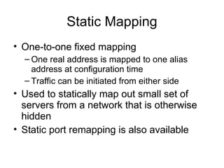 Static Mapping
• One-to-one fixed mapping
– One real address is mapped to one alias
address at configuration time
– Traffic can be initiated from either side
• Used to statically map out small set of
servers from a network that is otherwise
hidden
• Static port remapping is also available
 