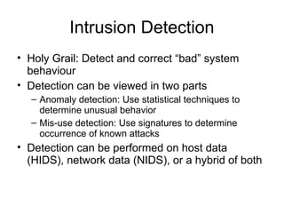 Intrusion Detection
• Holy Grail: Detect and correct “bad” system
behaviour
• Detection can be viewed in two parts
– Anomaly detection: Use statistical techniques to
determine unusual behavior
– Mis-use detection: Use signatures to determine
occurrence of known attacks
• Detection can be performed on host data
(HIDS), network data (NIDS), or a hybrid of both
 