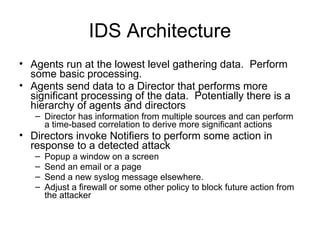 IDS Architecture
• Agents run at the lowest level gathering data. Perform
some basic processing.
• Agents send data to a Director that performs more
significant processing of the data. Potentially there is a
hierarchy of agents and directors
– Director has information from multiple sources and can perform
a time-based correlation to derive more significant actions
• Directors invoke Notifiers to perform some action in
response to a detected attack
– Popup a window on a screen
– Send an email or a page
– Send a new syslog message elsewhere.
– Adjust a firewall or some other policy to block future action from
the attacker
 