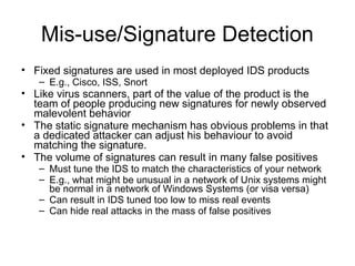 Mis-use/Signature Detection
• Fixed signatures are used in most deployed IDS products
– E.g., Cisco, ISS, Snort
• Like virus scanners, part of the value of the product is the
team of people producing new signatures for newly observed
malevolent behavior
• The static signature mechanism has obvious problems in that
a dedicated attacker can adjust his behaviour to avoid
matching the signature.
• The volume of signatures can result in many false positives
– Must tune the IDS to match the characteristics of your network
– E.g., what might be unusual in a network of Unix systems might
be normal in a network of Windows Systems (or visa versa)
– Can result in IDS tuned too low to miss real events
– Can hide real attacks in the mass of false positives
 