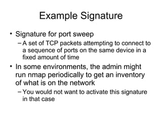 Example Signature
• Signature for port sweep
– A set of TCP packets attempting to connect to
a sequence of ports on the same device in a
fixed amount of time
• In some environments, the admin might
run nmap periodically to get an inventory
of what is on the network
– You would not want to activate this signature
in that case
 