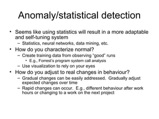 Anomaly/statistical detection
• Seems like using statistics will result in a more adaptable
and self-tuning system
– Statistics, neural networks, data mining, etc.
• How do you characterize normal?
– Create training data from observing “good” runs
• E.g., Forrest’s program system call analysis
– Use visualization to rely on your eyes
• How do you adjust to real changes in behaviour?
– Gradual changes can be easily addressed. Gradually adjust
expected changes over time
– Rapid changes can occur. E.g., different behaviour after work
hours or changing to a work on the next project
 