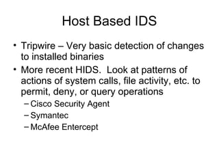 Host Based IDS
• Tripwire – Very basic detection of changes
to installed binaries
• More recent HIDS. Look at patterns of
actions of system calls, file activity, etc. to
permit, deny, or query operations
– Cisco Security Agent
– Symantec
– McAfee Entercept
 