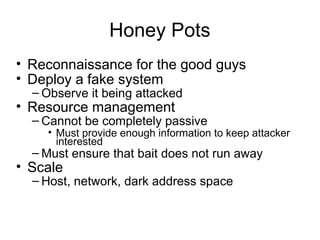Honey Pots
• Reconnaissance for the good guys
• Deploy a fake system
– Observe it being attacked
• Resource management
– Cannot be completely passive
• Must provide enough information to keep attacker
interested
– Must ensure that bait does not run away
• Scale
– Host, network, dark address space
 