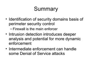 Summary
• Identification of security domains basis of
perimeter security control
– Firewall is the main enforcer
• Intrusion detection introduces deeper
analysis and potential for more dynamic
enforcement
• Intermediate enforcement can handle
some Denial of Service attacks
 