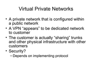 Virtual Private Networks
• A private network that is configured within
a public network
• A VPN “appears” to be dedicated network
to customer
• The customer is actually “sharing” trunks
and other physical infrastructure with other
customers
• Security?
– Depends on implementing protocol
 