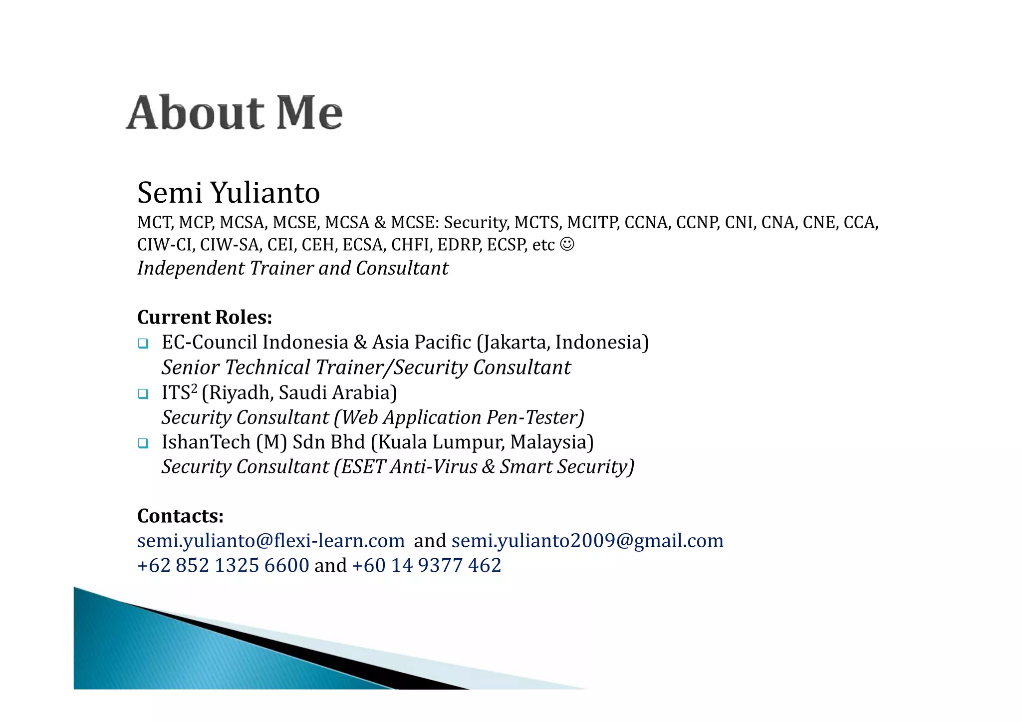 Semi Yulianto
MCT, MCP, MCSA, MCSE, MCSA & MCSE: Security, MCTS, MCITP, CCNA, CCNP, CNI, CNA, CNE, CCA,
CIW-CI, CIW-SA, CEI, CEH, ECSA, CHFI, EDRP, ECSP, etc 
Independent Trainer and Consultant


 EC-Council Indonesia & Asia Pacific (Jakarta, Indonesia)
Current Roles:


    ITS2 (Riyadh, Saudi Arabia)
    Senior Technical Trainer/Security Consultant


    IshanTech (M) Sdn Bhd (Kuala Lumpur, Malaysia)

    Security Consultant (Web Application Pen-Tester)

    Security Consultant (ESET Anti-Virus & Smart Security)


semi.yulianto@flexi-learn.com and semi.yulianto2009@gmail.com
Contacts:

+62 852 1325 6600 and +60 14 9377 462
 