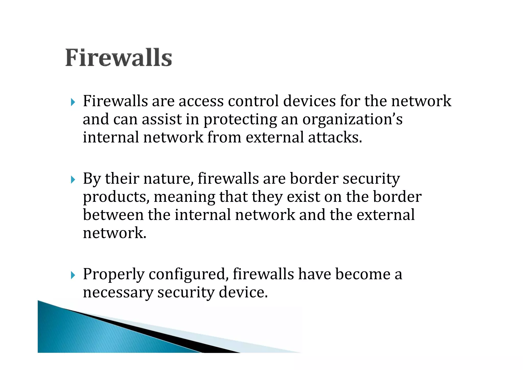 Firewalls are access control devices for the network
    and can assist in protecting an organization’s
    internal network from external attacks.





    By their nature, firewalls are border security
    products, meaning that they exist on the border
    between the internal network and the external




    network.

    Properly configured, firewalls have become a
    necessary security device.

 