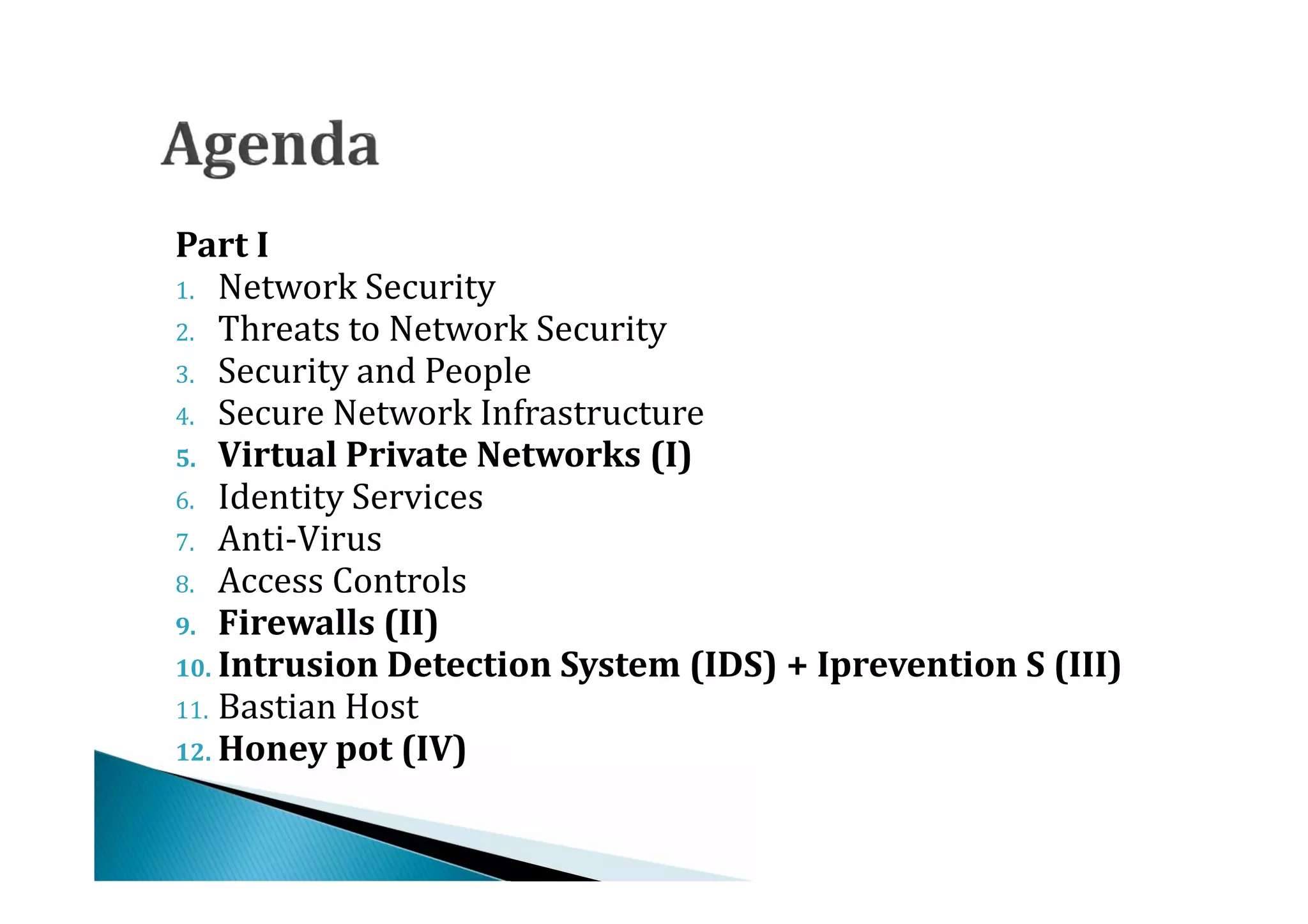 1. Network Security
Part I

2. Threats to Network Security
3. Security and People
4. Secure Network Infrastructure


6. Identity Services
5. Virtual Private Networks (I)


7. Anti-Virus
8. Access Controls
9. Firewalls (II)


11. Bastian Host
10. Intrusion Detection System (IDS) + Iprevention S (III)


12. Honey pot (IV)
 