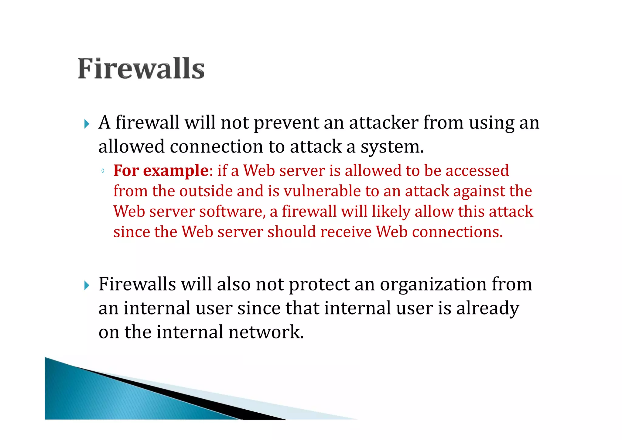 A firewall will not prevent an attacker from using an
    allowed connection to attack a system.



    ◦ For example: if a Web server is allowed to be accessed
      from the outside and is vulnerable to an attack against the
      Web server software, a firewall will likely allow this attack
      since the Web server should receive Web connections.


    Firewalls will also not protect an organization from
    an internal user since that internal user is already
    on the internal network.

 