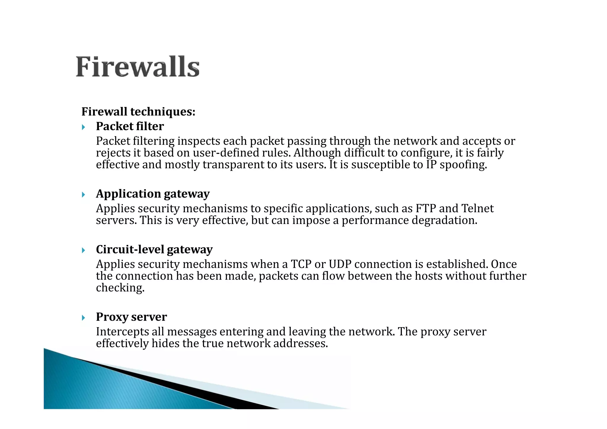 Firewall techniques:

   Packet filtering inspects each packet passing through the network and accepts or
 Packet filter


   rejects it based on user-defined rules. Although difficult to configure, it is fairly
   effective and mostly transparent to its users. It is susceptible to IP spoofing.


    Applies security mechanisms to specific applications, such as FTP and Telnet
    Application gateway

    servers. This is very effective, but can impose a performance degradation.





    Applies security mechanisms when a TCP or UDP connection is established. Once
    Circuit-level gateway

    the connection has been made, packets can flow between the hosts without further




    checking.


    Intercepts all messages entering and leaving the network. The proxy server
    Proxy server

    effectively hides the true network addresses.

 