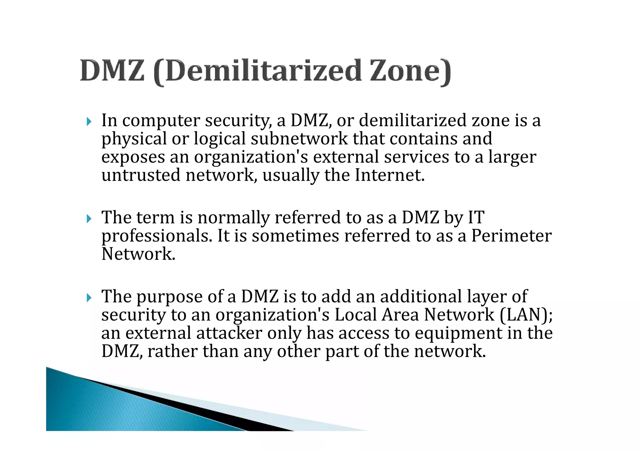 In computer security, a DMZ, or demilitarized zone is a
    physical or logical subnetwork that contains and
    exposes an organization's external services to a larger




    untrusted network, usually the Internet.

    The term is normally referred to as a DMZ by IT
    professionals. It is sometimes referred to as a Perimeter
    Network.





    The purpose of a DMZ is to add an additional layer of
    security to an organization's Local Area Network (LAN);
    an external attacker only has access to equipment in the




    DMZ, rather than any other part of the network.
 
