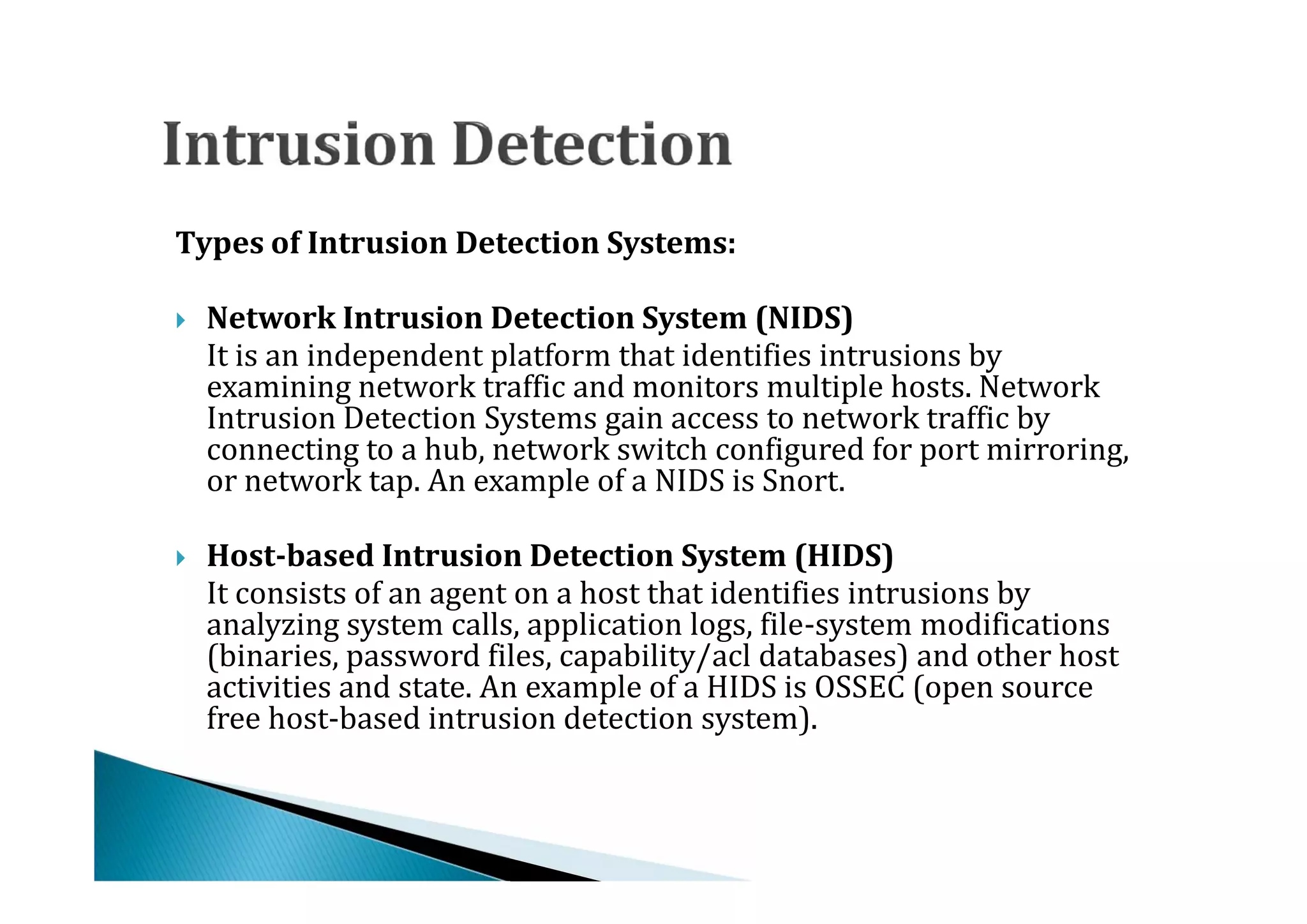 Types of Intrusion Detection Systems:


    It is an independent platform that identifies intrusions by
    Network Intrusion Detection System (NIDS)

    examining network traffic and monitors multiple hosts. Network




    Intrusion Detection Systems gain access to network traffic by
    connecting to a hub, network switch configured for port mirroring,
    or network tap. An example of a NIDS is Snort.


    It consists of an agent on a host that identifies intrusions by
    Host-based Intrusion Detection System (HIDS)

    analyzing system calls, application logs, file-system modifications




    (binaries, password files, capability/acl databases) and other host
    activities and state. An example of a HIDS is OSSEC (open source
    free host-based intrusion detection system).
 