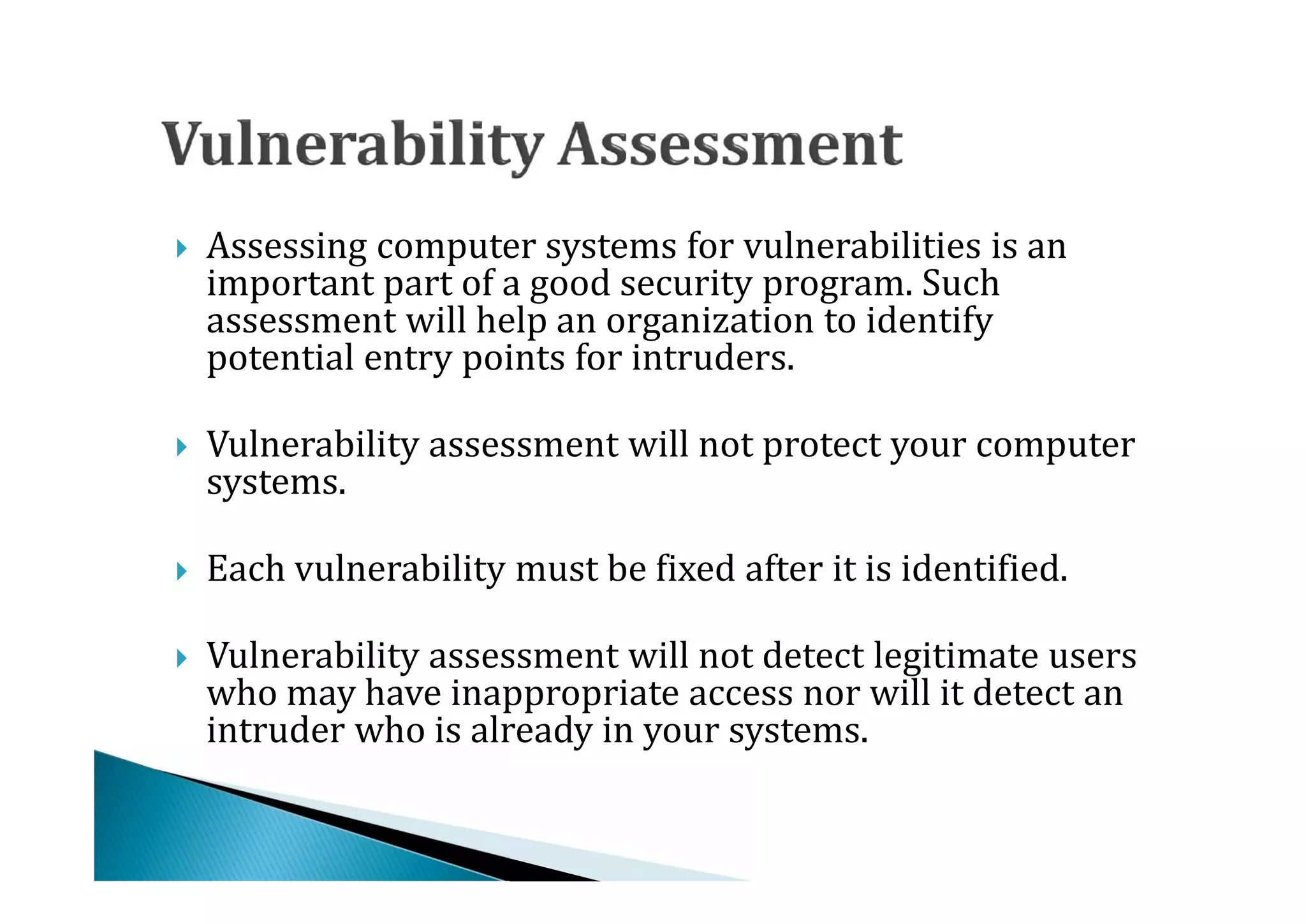 Assessing computer systems for vulnerabilities is an
    important part of a good security program. Such
    assessment will help an organization to identify




    potential entry points for intruders.

    Vulnerability assessment will not protect your computer
    systems.




    Each vulnerability must be fixed after it is identified.

    Vulnerability assessment will not detect legitimate users




    who may have inappropriate access nor will it detect an
    intruder who is already in your systems.

 