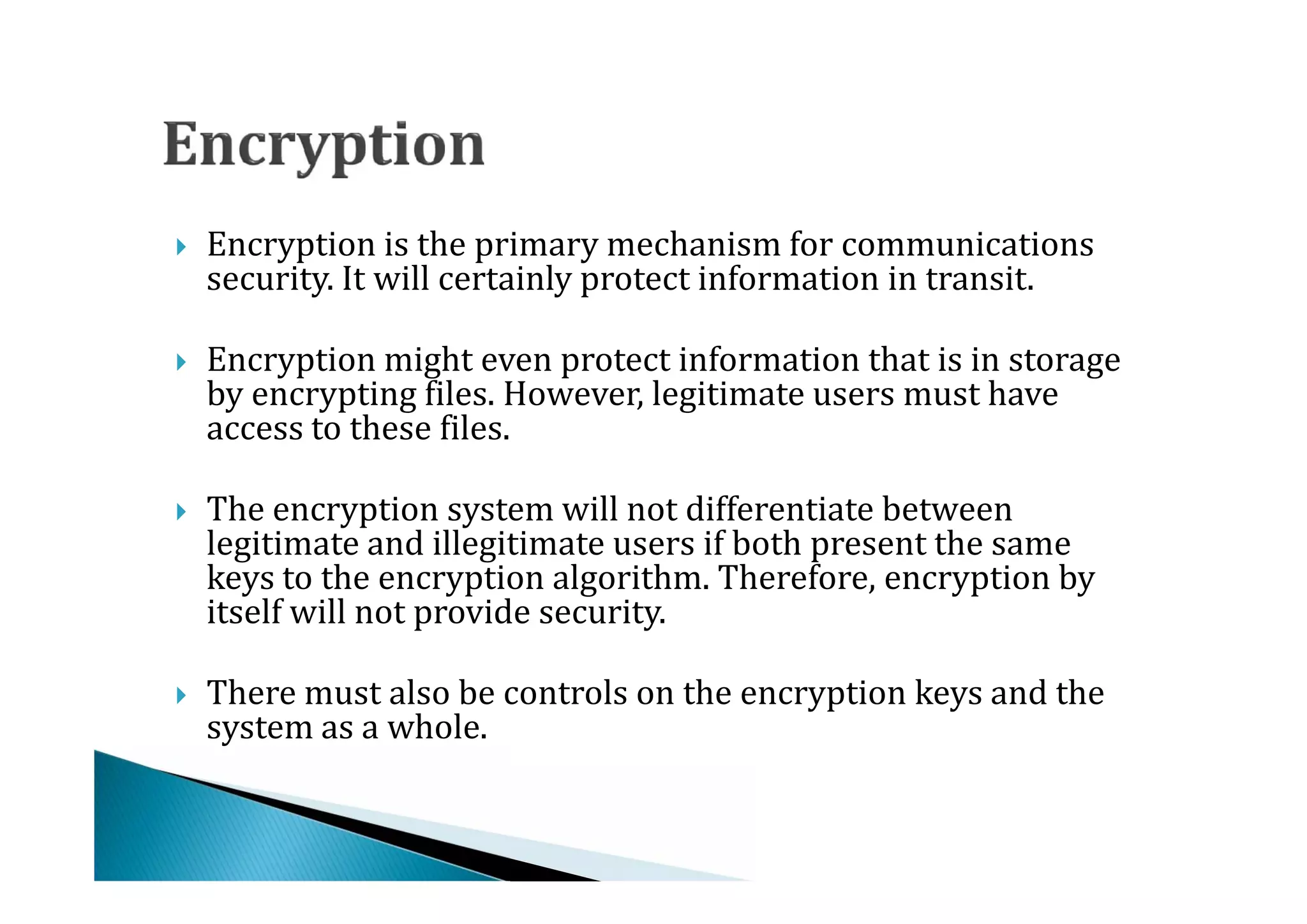 Encryption is the primary mechanism for communications
    security. It will certainly protect information in transit.




    Encryption might even protect information that is in storage
    by encrypting files. However, legitimate users must have
    access to these files.





    The encryption system will not differentiate between
    legitimate and illegitimate users if both present the same
    keys to the encryption algorithm. Therefore, encryption by




    itself will not provide security.

    There must also be controls on the encryption keys and the
    system as a whole.

 