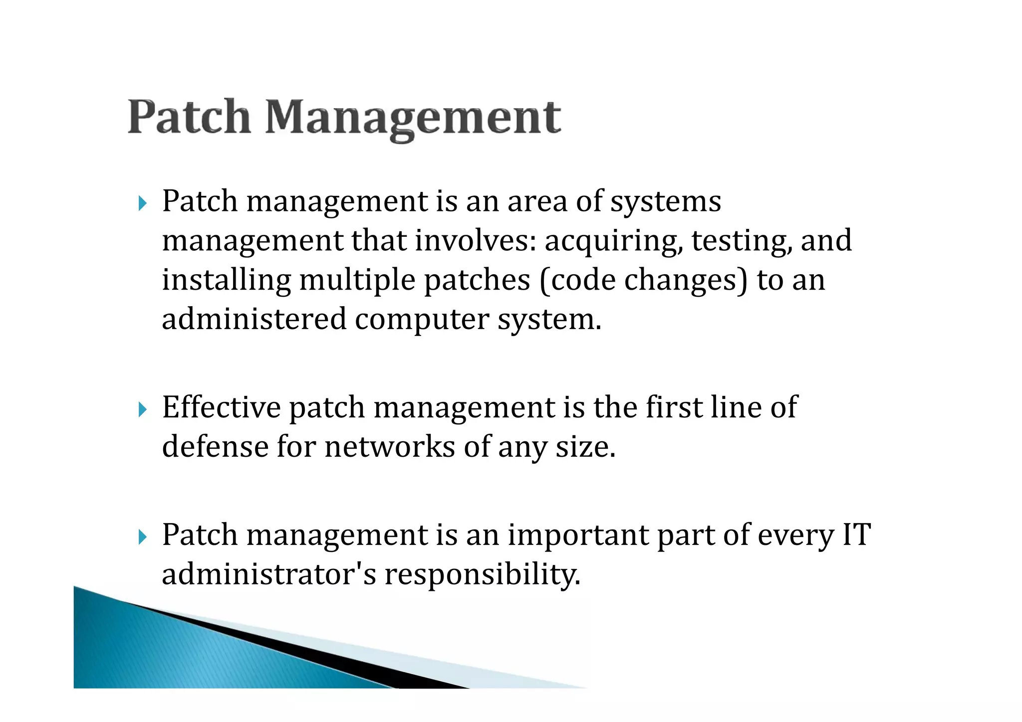 Patch management is an area of systems
    management that involves: acquiring, testing, and
    installing multiple patches (code changes) to an





    administered computer system.

    Effective patch management is the first line of
    defense for networks of any size.





    Patch management is an important part of every IT
    administrator's responsibility.

 